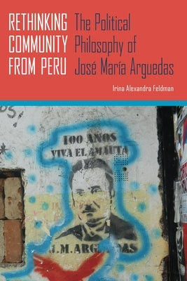 Rethinking Community from Peru: The Political Philosophy of José María Arguedas by Feldman, Irina Alexandra