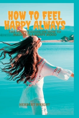 How to Feel Happy Always: The proper guide on how to maintain a happy mood by Wright, Herbert