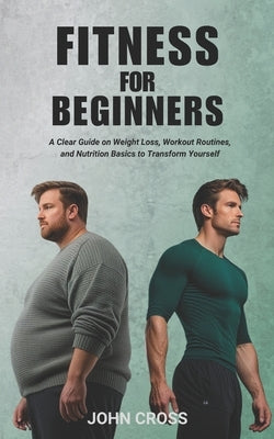 Fitness for Beginners: A Clear Guide on Weight Loss, Workout Routines, and Nutrition Basics to Transform Yourself by Cross, John