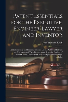 Patent Essentials for the Executive, Engineer, Lawyer and Inventor: A Rudimentary and Practical Treatise On the Nature of Patents, the Mechanism of Th by Robb, John Franklin