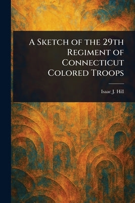 A Sketch of the 29th Regiment of Connecticut Colored Troops by Hill, Isaac J.