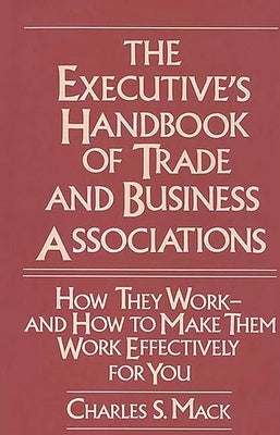 The Executive's Handbook of Trade and Business Associations: How They Work--And How to Make Them Work Effectively for You by Mack, Charles S.