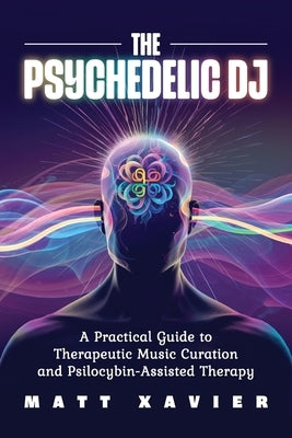 The Psychedelic DJ: A Practical Guide to Therapeutic Music Curation and Psilocybin-Assisted Therapy by Xavier, Matt