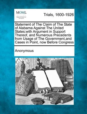 Statement of the Claim of the State of Alabama Against the United States;with Argument in Support Thereof, and Numerous Precedents from Usage of the G by Anonymous
