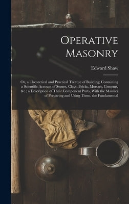 Operative Masonry: Or, a Theoretical and Practical Treatise of Building; Containing a Scientific Account of Stones, Clays, Bricks, Mortar by Shaw, Edward