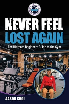 Never Feel Lost Again: The Ultimate Beginners Guide to the Gym by Choi, Aaron