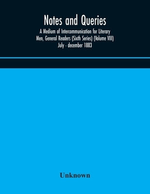 Notes And Queries; A Medium Of Intercommunication For Literary Men, General Readers (Sixth Series) (Volume Viii) July - December 1883 by Unknown