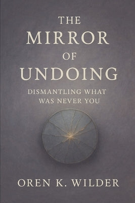 The Mirror of Undoing: Dismantling What Was Never You by Wilder, Oren K.