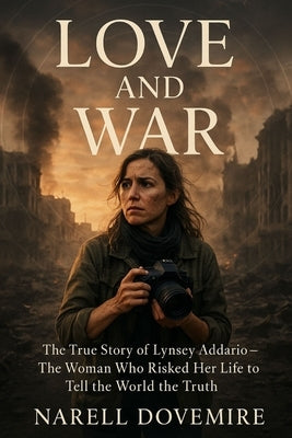Love and War: The True Story of Lynsey Addario - The Woman Who Risked Her Life to Tell the World the Truth by Dovemire, Narell