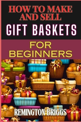 How to Make and Sell Gift Baskets for Beginners: Step-By-Step Guide To Designing, Assembling, And Marketing Profitable Packaging Tips, And Sales Strat by Briggs, Remington