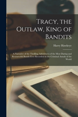 Tracy, the Outlaw, King of Bandits: A Narrative of the Thrilling Adventures of the Most Daring and Resourceful Bandit Ever Recorded in the Criminal An by Hawkeye, Harry