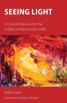 Seeing Light: A Critical Enquiry into the Origins of Resurrection Faith by Gant, Peter