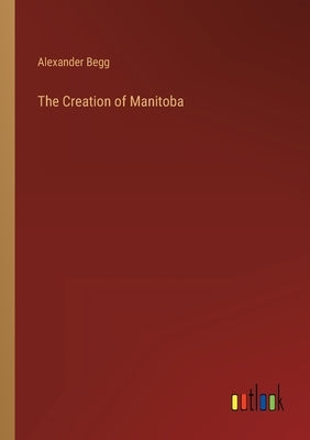 The Creation of Manitoba by Begg, Alexander