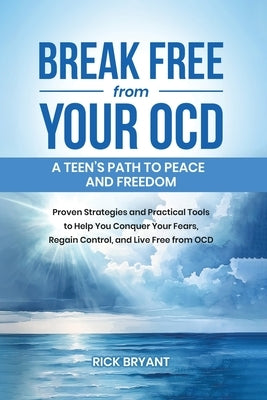 Break Free from Your OCD: A Teens Path to Peace and Freedom: Proven Strategies and Practical Tools to Help You Conquer Your Fears, Regain Contro by Bryant, Rick