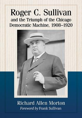 Roger C. Sullivan and the Triumph of the Chicago Democratic Machine, 1908-1920 by Morton, Richard Allen