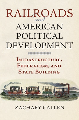 Railroads and American Political Development: Infrastructure, Federalism, and State Building by Callen, Zachary