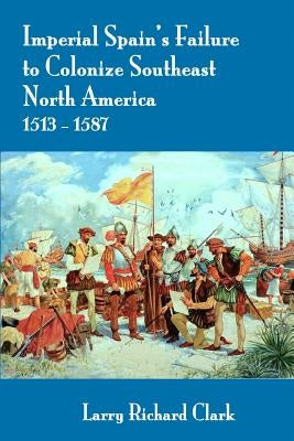 Imperial Spain's Failure to Colonize Southeast North America 1513-1587 by Clark, Larry Richard