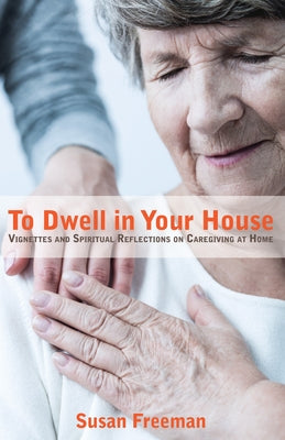 To Dwell in Your House: Vignettes and Spiritual Reflections on Caregiving at Home by Freeman, Susan