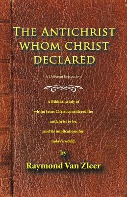The Antichrist Whom Christ Declared: A biblical study of whom Jesus Christ considered the antichrist to be, and its implications for today's world by Van Zleer, Raymond