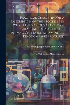 Practical Chemistry; Or, a Description of the Processes by Which the Various Articles of Chemical Research, in the Animal, Vegetable, and Mineral King by Orfila, Matthieu Joseph Bonaventure