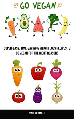 Go Vegan: Super-easy, Time-saving & Weight Loss Recipes to Go Vegan for the Right Reasons by Banker, Vincent
