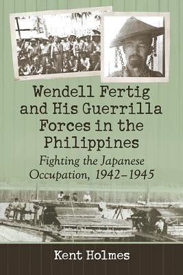 Wendell Fertig and His Guerrilla Forces in the Philippines: Fighting the Japanese Occupation, 1942-1945 by Holmes, Kent