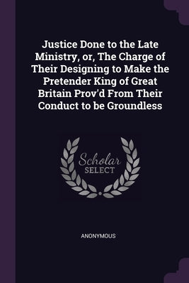 Justice Done to the Late Ministry, or, The Charge of Their Designing to Make the Pretender King of Great Britain Prov'd From Their Conduct to be Groun by Anonymous