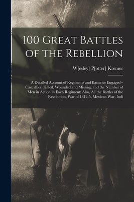 100 Great Battles of the Rebellion; a Detailed Account of Regiments and Batteries Engaged--casualties, Killed, Wounded and Missing, and the Number of by Kremer, W[esley] P[otter] 1841- [Fro