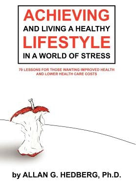 Achieving and Living a Healthy Lifestyle in a World of Stress: 70 Lessons for Those Wanting Improved Health and Lower Health Care Costs by Hedberg Ph. D., Allan G.