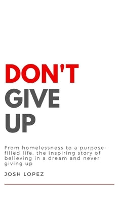 Don't Give Up: From homelessness to a purpose-filled life, the inspiring story of believing in a dream and never giving up. by Lopez, Josh