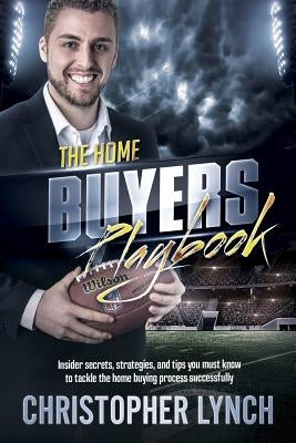 The Home Buyers Playbook: Insider Secrets, Strategies, and Tips You Must Know to Tackle the Home Buying Process Successfully by Lynch, Christopher