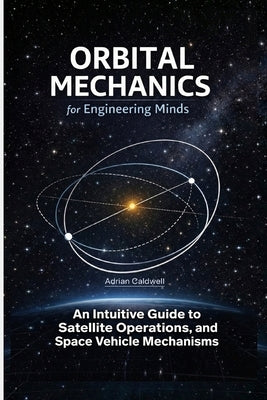 Orbital Mechanics for Engineering Minds: An Intuitive Guide to Astrodynamics, Satellite Operations, and Space Vehicle Mechanisms by Caldwell, Adrian