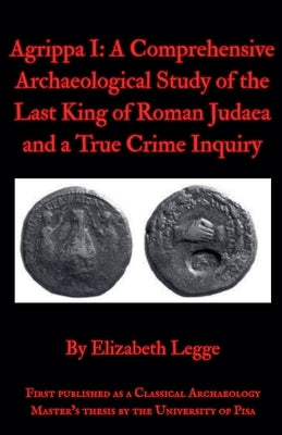 Agrippa I: A Comprehensive Archaeological Study of the Last King of Roman Judaea and a True Crime Inquiry by Legge, Elizabeth