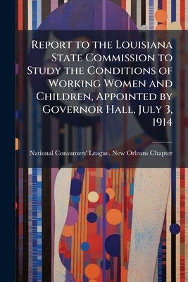 Report to the Louisiana State Commission to Study the Conditions of Working Women and Children, Appointed by Governor Hall, July 3, 1914 by National Consumers' League New Orleans