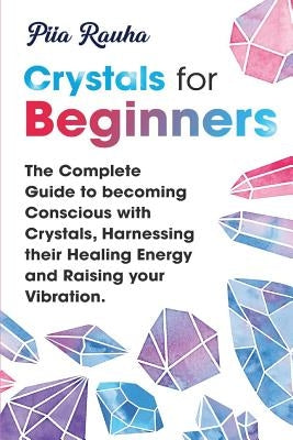 Crystals for Beginners: The Complete Guide to becoming Conscious with Crystals, Harnessing their Healing Energy and Raising your Vibration. by Rauha, Piia