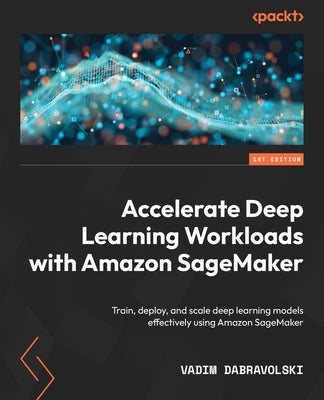 Accelerate Deep Learning Workloads with Amazon SageMaker: Train, deploy, and scale deep learning models effectively using Amazon SageMaker by Dabravolski, Vadim