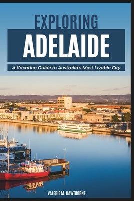Exploring Adelaide: A Vacation Guide to Australia's Most Livable City (with Essential Tips for First-Timers, What to Do, Where to Stay and by M. Hawthorne, Valerie