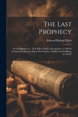 The Last Prophecy: An Abridgment of ... E.B. Elliot's Horæ Apocalypticæ, to Which Is Subjoined His Last Paper On Prophecy Fulfilled and F by Elliott, Edward Bishop