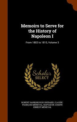 Memoirs to Serve for the History of Napoleon I: From 1802 to 1815, Volume 3 by Sherard, Robert Harborough