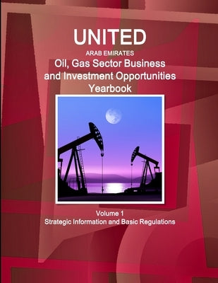 United Arab Emirates Oil, Gas Sector Business and Investment Opportunities Yearbook Volume 1 Strategic Information and Basic Regulations by Ibp, Inc