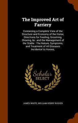 The Improved Art of Farriery: Containing a Complete View of the Structure and Economy of the Horse, Directions for Feeding, Grooming, Shoeing, &c. a by White, James