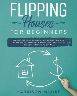 Flipping Houses for Beginners: A Complete Guide to Learn How to Find, Buy and Rehab Houses to Rent or Resell, for Create Your Real Estate Investing B by Moore, Harrison