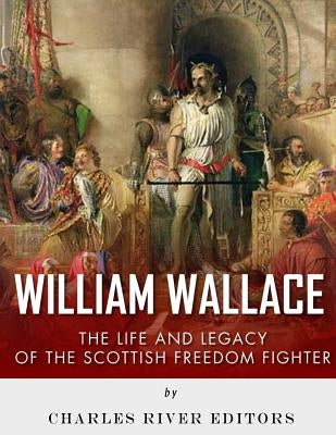William Wallace: The Life and Legacy of the Scottish Freedom Fighter by Charles River