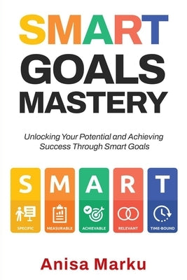 Smart Goals Mastery: Unlocking Your Potential and Achieving Success Through Smart Goals by Marku, Anisa