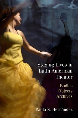 Staging Lives in Latin American Theater: Bodies, Objects, Archives by Hernández, Paola