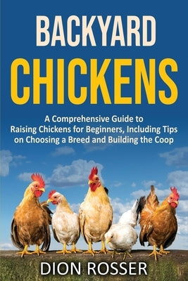 Backyard Chickens: A Comprehensive Guide to Raising Chickens for Beginners, Including Tips on Choosing a Breed and Building the Coop by Rosser, Dion
