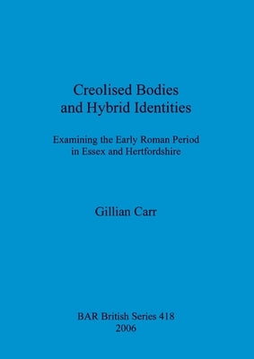 Creolised Bodies and Hybrid Identities: Examining the Early Roman Period in Essex and Hertfordshire by Carr, Gillian
