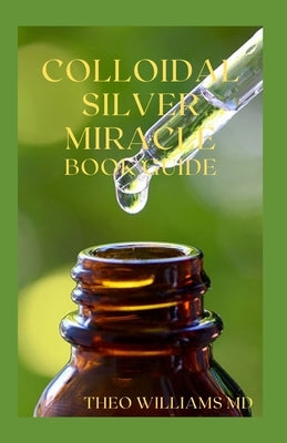 Colloidal Silver Miracle Book Guide: The Effective Guide To Natural Antibiotics And Its Health Restoring Effects by Williams, Theo