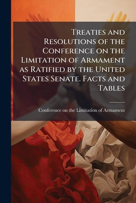Treaties and Resolutions of the Conference on the Limitation of Armament as Ratified by the United States Senate. Facts and Tables by Conference on the Limitation of Armament