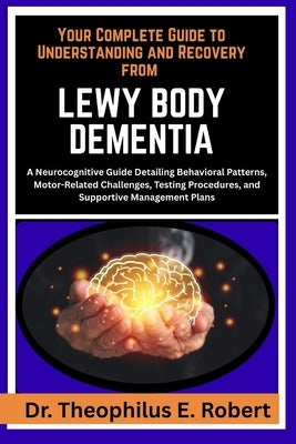 Your Complete Guide to Understanding and Recovery from Lewy Body Dementia: A Neurocognitive Guide Detailing Behavioral Patterns, Motor-Related Challen by E. Robert, Theophilus